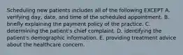 Scheduling new patients includes all of the following EXCEPT A. verifying day, date, and time of the scheduled appointment. B. briefly explaining the payment policy of the practice. C. determining the patient's chief complaint. D. identifying the patient's demographic information. E. providing treatment advice about the healthcare concern.