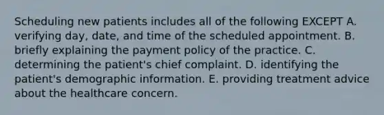 Scheduling new patients includes all of the following EXCEPT A. verifying day, date, and time of the scheduled appointment. B. briefly explaining the payment policy of the practice. C. determining the patient's chief complaint. D. identifying the patient's demographic information. E. providing treatment advice about the healthcare concern.