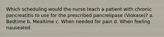 Which scheduling would the nurse teach a patient with chronic pancreatitis to use for the prescribed pancrelipase (Viokase)? a. Bedtime b. Mealtime c. When needed for pain d. When feeling nauseated