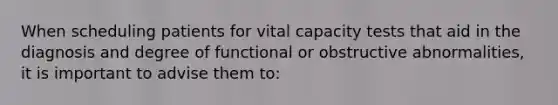 When scheduling patients for vital capacity tests that aid in the diagnosis and degree of functional or obstructive abnormalities, it is important to advise them to: