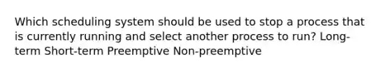 Which scheduling system should be used to stop a process that is currently running and select another process to run? Long-term Short-term Preemptive Non-preemptive