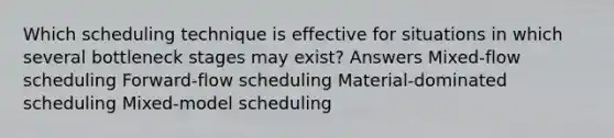 Which scheduling technique is effective for situations in which several bottleneck stages may exist? Answers Mixed-flow scheduling Forward-flow scheduling Material-dominated scheduling Mixed-model scheduling