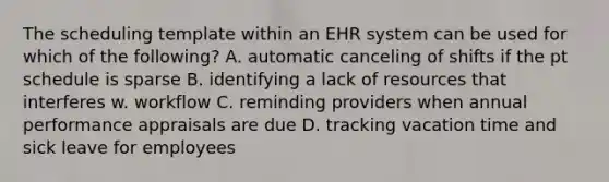 The scheduling template within an EHR system can be used for which of the following? A. automatic canceling of shifts if the pt schedule is sparse B. identifying a lack of resources that interferes w. workflow C. reminding providers when annual performance appraisals are due D. tracking vacation time and sick leave for employees