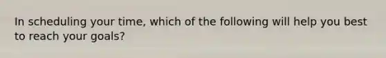 In scheduling your time, which of the following will help you best to reach your goals?