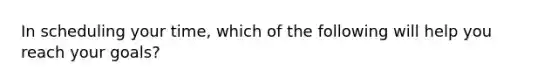 In scheduling your time, which of the following will help you reach your goals?