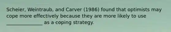 Scheier, Weintraub, and Carver (1986) found that optimists may cope more effectively because they are more likely to use _______________ as a coping strategy.