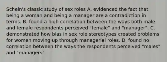 Schein's classic study of sex roles A. evidenced the fact that being a woman and being a manager are a contradiction in terms. B. found a high correlation between the ways both male and female respondents perceived "female" and "manager". C. demonstrated how bias in sex role stereotypes created problems for women moving up through managerial roles. D. found no correlation between the ways the respondents perceived "males" and "managers".