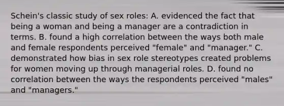 Schein's classic study of sex roles: A. evidenced the fact that being a woman and being a manager are a contradiction in terms. B. found a high correlation between the ways both male and female respondents perceived "female" and "manager." C. demonstrated how bias in sex role stereotypes created problems for women moving up through managerial roles. D. found no correlation between the ways the respondents perceived "males" and "managers."