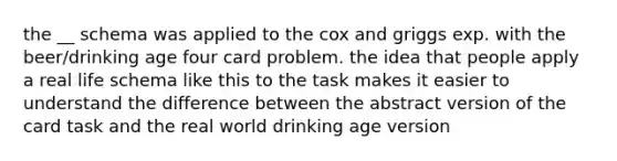 the __ schema was applied to the cox and griggs exp. with the beer/drinking age four card problem. the idea that people apply a real life schema like this to the task makes it easier to understand the difference between the abstract version of the card task and the real world drinking age version