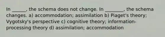 In ______, the schema does not change. In ________, the schema changes. a) accommodation; assimilation b) Piaget's theory; Vygotsky's perspective c) cognitive theory; information-processing theory d) assimilation; accommodation