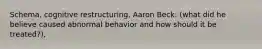 Schema, cognitive restructuring, Aaron Beck: (what did he believe caused abnormal behavior and how should it be treated?),