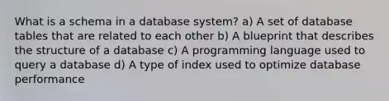 What is a schema in a database system? a) A set of database tables that are related to each other b) A blueprint that describes the structure of a database c) A programming language used to query a database d) A type of index used to optimize database performance