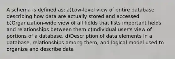 A schema is defined as: a)Low-level view of entire database describing how data are actually stored and accessed b)Organization-wide view of all fields that lists important fields and relationships between them c)Individual user's view of portions of a database. d)Description of data elements in a database, relationships among them, and logical model used to organize and describe data