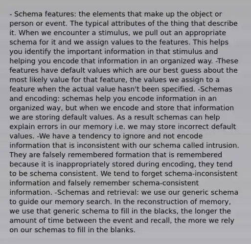 - Schema features: the elements that make up the object or person or event. The typical attributes of the thing that describe it. When we encounter a stimulus, we pull out an appropriate schema for it and we assign values to the features. This helps you identify the important information in that stimulus and helping you encode that information in an organized way. -These features have default values which are our best guess about the most likely value for that feature, the values we assign to a feature when the actual value hasn't been specified. -Schemas and encoding: schemas help you encode information in an organized way, but when we encode and store that information we are storing default values. As a result schemas can help explain errors in our memory i.e. we may store incorrect default values. -We have a tendency to ignore and not encode information that is inconsistent with our schema called intrusion. They are falsely remembered formation that is remembered because it is inappropriately stored during encoding, they tend to be schema consistent. We tend to forget schema-inconsistent information and falsely remember schema-consistent information. -Schemas and retrieval: we use our generic schema to guide our memory search. In the reconstruction of memory, we use that generic schema to fill in the blacks, the longer the amount of time between the event and recall, the more we rely on our schemas to fill in the blanks.