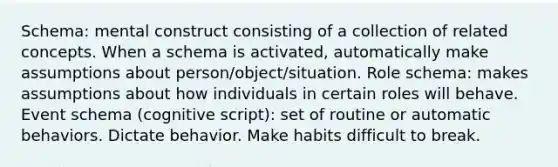 Schema: mental construct consisting of a collection of related concepts. When a schema is activated, automatically make assumptions about person/object/situation. Role schema: makes assumptions about how individuals in certain roles will behave. Event schema (cognitive script): set of routine or automatic behaviors. Dictate behavior. Make habits difficult to break.