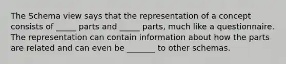 The Schema view says that the representation of a concept consists of _____ parts and _____ parts, much like a questionnaire. The representation can contain information about how the parts are related and can even be _______ to other schemas.