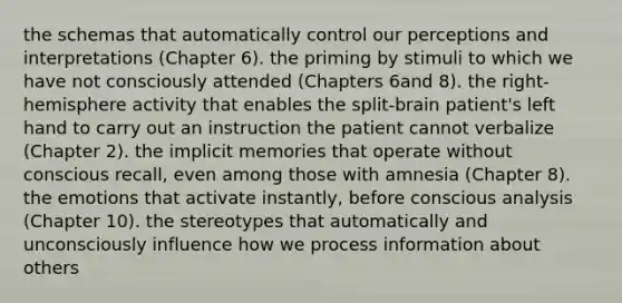 the schemas that automatically control our perceptions and interpretations (Chapter 6). the priming by stimuli to which we have not consciously attended (Chapters 6and 8). the right-hemisphere activity that enables the split-brain patient's left hand to carry out an instruction the patient cannot verbalize (Chapter 2). the implicit memories that operate without conscious recall, even among those with amnesia (Chapter 8). the emotions that activate instantly, before conscious analysis (Chapter 10). the stereotypes that automatically and unconsciously influence how we process information about others