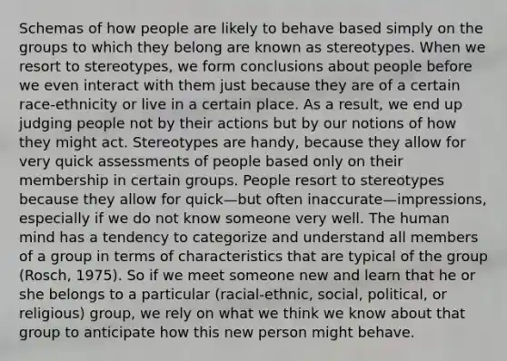 Schemas of how people are likely to behave based simply on the groups to which they belong are known as stereotypes. When we resort to stereotypes, we form conclusions about people before we even interact with them just because they are of a certain race-ethnicity or live in a certain place. As a result, we end up judging people not by their actions but by our notions of how they might act. Stereotypes are handy, because they allow for very quick assessments of people based only on their membership in certain groups. People resort to stereotypes because they allow for quick—but often inaccurate—impressions, especially if we do not know someone very well. The human mind has a tendency to categorize and understand all members of a group in terms of characteristics that are typical of the group (Rosch, 1975). So if we meet someone new and learn that he or she belongs to a particular (racial-ethnic, social, political, or religious) group, we rely on what we think we know about that group to anticipate how this new person might behave.