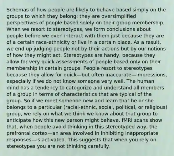 Schemas of how people are likely to behave based simply on the groups to which they belong; they are oversimplified perspectives of people based solely on their group membership. When we resort to stereotypes, we form conclusions about people before we even interact with them just because they are of a certain race-ethnicity or live in a certain place. As a result, we end up judging people not by their actions but by our notions of how they might act. Stereotypes are handy, because they allow for very quick assessments of people based only on their membership in certain groups. People resort to stereotypes because they allow for quick—but often inaccurate—impressions, especially if we do not know someone very well. The human mind has a tendency to categorize and understand all members of a group in terms of characteristics that are typical of the group. So if we meet someone new and learn that he or she belongs to a particular (racial-ethnic, social, political, or religious) group, we rely on what we think we know about that group to anticipate how this new person might behave. fMRI scans show that, when people avoid thinking in this stereotyped way, the prefrontal cortex—an area involved in inhibiting inappropriate responses—is activated. This suggests that when you rely on stereotypes you are not thinking carefully.