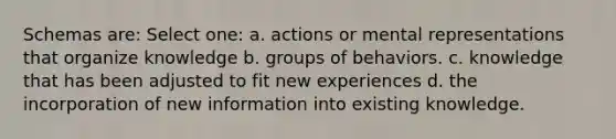 Schemas are: Select one: a. actions or mental representations that organize knowledge b. groups of behaviors. c. knowledge that has been adjusted to fit new experiences d. the incorporation of new information into existing knowledge.