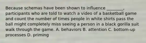 Because schemas have been shown to influence ________, participants who are told to watch a video of a basketball game and count the number of times people in white shirts pass the ball might completely miss seeing a person in a black gorilla suit walk through the game. A. behaviors B. attention C. bottom-up processes D. priming