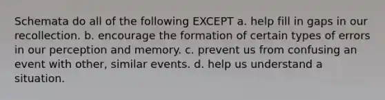 Schemata do all of the following EXCEPT a. help fill in gaps in our recollection. b. encourage the formation of certain types of errors in our perception and memory. c. prevent us from confusing an event with other, similar events. d. help us understand a situation.