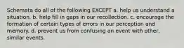 Schemata do all of the following EXCEPT a. help us understand a situation. b. help fill in gaps in our recollection. c. encourage the formation of certain types of errors in our perception and memory. d. prevent us from confusing an event with other, similar events.