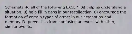 Schemata do all of the following EXCEPT A) help us understand a situation. B) help fill in gaps in our recollection. C) encourage the formation of certain types of errors in our perception and memory. D) prevent us from confusing an event with other, similar events.