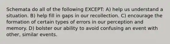 Schemata do all of the following EXCEPT: A) help us understand a situation. B) help fill in gaps in our recollection. C) encourage the formation of certain types of errors in our perception and memory. D) bolster our ability to avoid confusing an event with other, similar events.