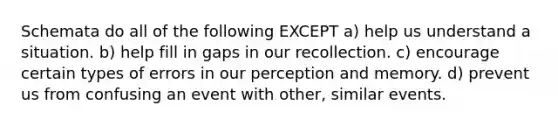 Schemata do all of the following EXCEPT a) help us understand a situation. b) help fill in gaps in our recollection. c) encourage certain types of errors in our perception and memory. d) prevent us from confusing an event with other, similar events.