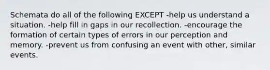 Schemata do all of the following EXCEPT -help us understand a situation. -help fill in gaps in our recollection. -encourage the formation of certain types of errors in our perception and memory. -prevent us from confusing an event with other, similar events.