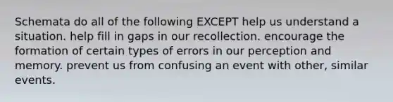 Schemata do all of the following EXCEPT help us understand a situation. help fill in gaps in our recollection. encourage the formation of certain types of errors in our perception and memory. prevent us from confusing an event with other, similar events.