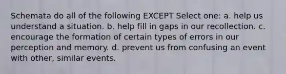 Schemata do all of the following EXCEPT Select one: a. help us understand a situation. b. help fill in gaps in our recollection. c. encourage the formation of certain types of errors in our perception and memory. d. prevent us from confusing an event with other, similar events.