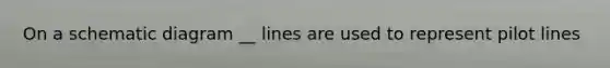 On a schematic diagram __ lines are used to represent pilot lines