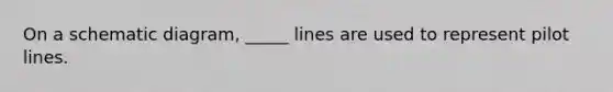 On a schematic diagram, _____ lines are used to represent pilot lines.