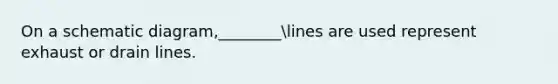 On a schematic diagram,________lines are used represent exhaust or drain lines.