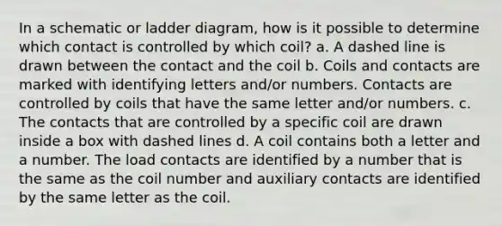 In a schematic or ladder diagram, how is it possible to determine which contact is controlled by which coil? a. A dashed line is drawn between the contact and the coil b. Coils and contacts are marked with identifying letters and/or numbers. Contacts are controlled by coils that have the same letter and/or numbers. c. The contacts that are controlled by a specific coil are drawn inside a box with dashed lines d. A coil contains both a letter and a number. The load contacts are identified by a number that is the same as the coil number and auxiliary contacts are identified by the same letter as the coil.