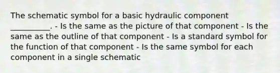 The schematic symbol for a basic hydraulic component __________. - Is the same as the picture of that component - Is the same as the outline of that component - Is a standard symbol for the function of that component - Is the same symbol for each component in a single schematic