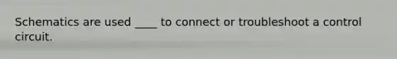 Schematics are used ____ to connect or troubleshoot a control circuit.