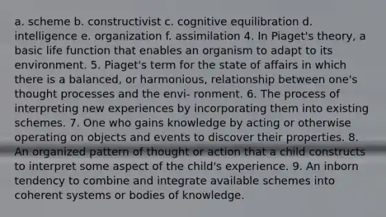 a. scheme b. constructivist c. cognitive equilibration d. intelligence e. organization f. assimilation 4. In Piaget's theory, a basic life function that enables an organism to adapt to its environment. 5. Piaget's term for the state of affairs in which there is a balanced, or harmonious, relationship between one's thought processes and the envi- ronment. 6. The process of interpreting new experiences by incorporating them into existing schemes. 7. One who gains knowledge by acting or otherwise operating on objects and events to discover their properties. 8. An organized pattern of thought or action that a child constructs to interpret some aspect of the child's experience. 9. An inborn tendency to combine and integrate available schemes into coherent systems or bodies of knowledge.