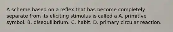 A scheme based on a reflex that has become completely separate from its eliciting stimulus is called a A. primitive symbol. B. disequilibrium. C. habit. D. primary circular reaction.