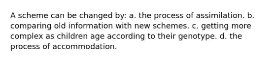 A scheme can be changed by: a. the process of assimilation. b. comparing old information with new schemes. c. getting more complex as children age according to their genotype. d. the process of accommodation.