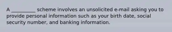 A __________ scheme involves an unsolicited e-mail asking you to provide personal information such as your birth date, social security number, and banking information.