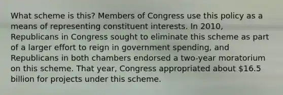 What scheme is this? Members of Congress use this policy as a means of representing constituent interests. In 2010, Republicans in Congress sought to eliminate this scheme as part of a larger effort to reign in government spending, and Republicans in both chambers endorsed a two-year moratorium on this scheme. That year, Congress appropriated about 16.5 billion for projects under this scheme.