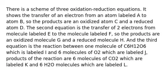 There is a scheme of three oxidation-reduction equations. It shows the transfer of an electron from an atom labeled A to atom B, so the products are an oxidized atom C and a reduced atom D. The second equation is the transfer of 2 electrons from molecule labeled E to the molecule labeled F, so the products are an oxidized molecule G and a reduced molecule H. And the third equation is the reaction between one molecule of C6H12O6 which is labeled I and 6 molecules of O2 which are labeled J, products of the reaction are 6 molecules of CO2 which are labeled K and 6 H2O molecules which are labeled L.