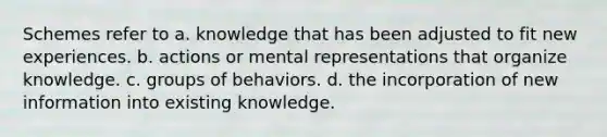 Schemes refer to a. knowledge that has been adjusted to fit new experiences. b. actions or mental representations that organize knowledge. c. groups of behaviors. d. the incorporation of new information into existing knowledge.