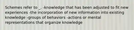 Schemes refer to _. -knowledge that has been adjusted to fit new experiences -the incorporation of new information into existing knowledge -groups of behaviors -actions or mental representations that organize knowledge