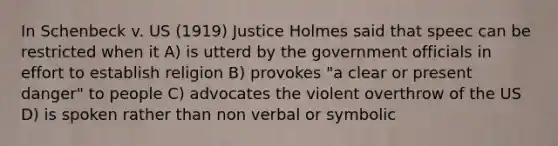 In Schenbeck v. US (1919) Justice Holmes said that speec can be restricted when it A) is utterd by the government officials in effort to establish religion B) provokes "a clear or present danger" to people C) advocates the violent overthrow of the US D) is spoken rather than non verbal or symbolic