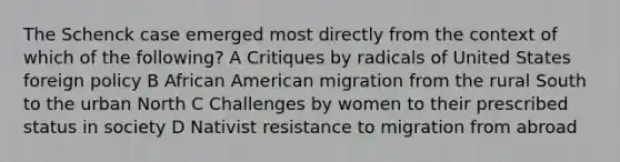 The Schenck case emerged most directly from the context of which of the following? A Critiques by radicals of United States foreign policy B African American migration from the rural South to the urban North C Challenges by women to their prescribed status in society D Nativist resistance to migration from abroad