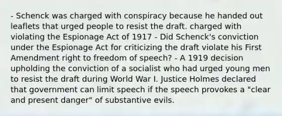 - Schenck was charged with conspiracy because he handed out leaflets that urged people to resist the draft. charged with violating the Espionage Act of 1917 - Did Schenck's conviction under the Espionage Act for criticizing the draft violate his First Amendment right to freedom of speech? - A 1919 decision upholding the conviction of a socialist who had urged young men to resist the draft during World War I. Justice Holmes declared that government can limit speech if the speech provokes a "clear and present danger" of substantive evils.